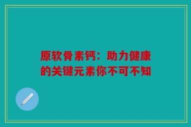 原软骨素钙：助力健康的关键元素你不可不知