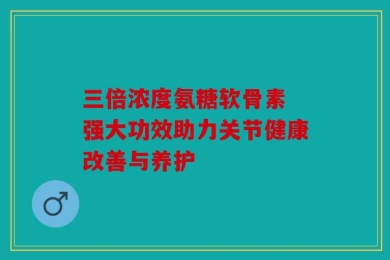 三倍浓度氨糖软骨素 强大功效助力关节健康改善与养护