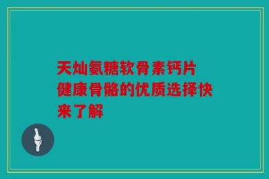天灿氨糖软骨素钙片 健康骨骼的优质选择快来了解