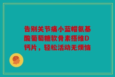 告别关节痛小蓝帽氨基酸葡萄糖软骨素搭维D钙片，轻松活动无烦恼