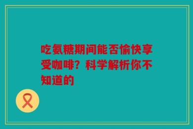 吃氨糖期间能否愉快享受咖啡？科学解析你不知道的