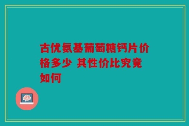 古优氨基葡萄糖钙片价格多少 其性价比究竟如何