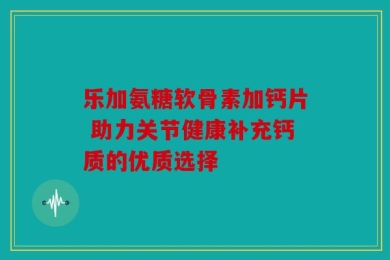 乐加氨糖软骨素加钙片 助力关节健康补充钙质的优质选择