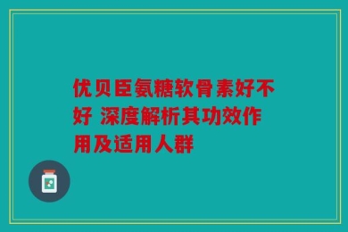 优贝臣氨糖软骨素好不好 深度解析其功效作用及适用人群