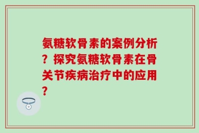 氨糖软骨素的案例分析？探究氨糖软骨素在骨关节疾病治疗中的应用？