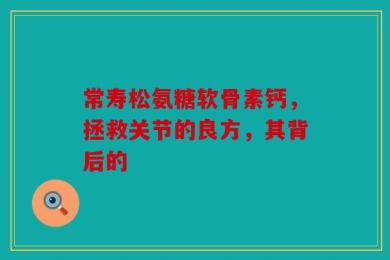 常寿松氨糖软骨素钙，拯救关节的良方，其背后的