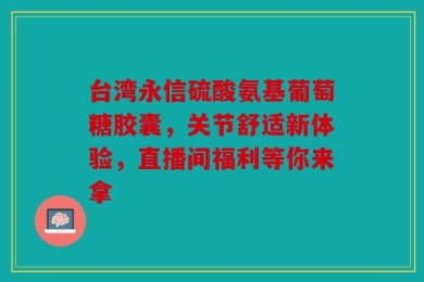 台湾永信硫酸氨基葡萄糖胶囊，关节舒适新体验，直播间福利等你来拿