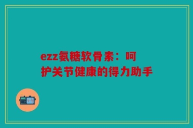 ezz氨糖软骨素：呵护关节健康的得力助手
