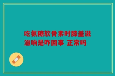 吃氨糖软骨素时膝盖滋滋响是咋回事 正常吗