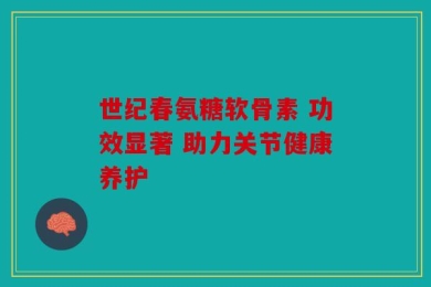 世纪春氨糖软骨素 功效显著 助力关节健康养护