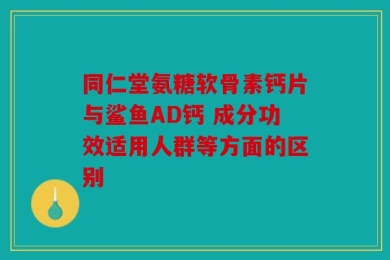 同仁堂氨糖软骨素钙片与鲨鱼AD钙 成分功效适用人群等方面的区别