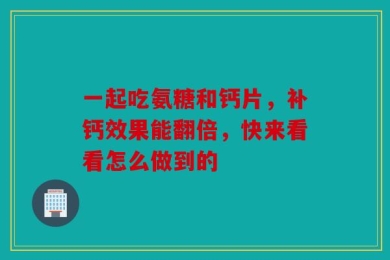 一起吃氨糖和钙片，补钙效果能翻倍，快来看看怎么做到的