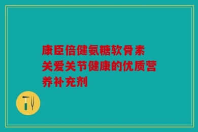 康臣倍健氨糖软骨素 关爱关节健康的优质营养补充剂