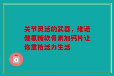 关节灵活的武器，维诺健氨糖软骨素加钙片让你重拾活力生活