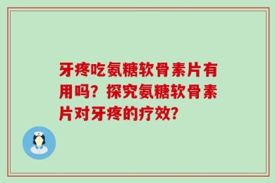 牙疼吃氨糖软骨素片有用吗？探究氨糖软骨素片对牙疼的疗效？