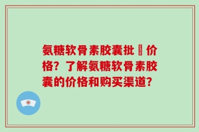 氨糖软骨素胶囊批犮价格？了解氨糖软骨素胶囊的价格和购买渠道？