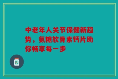 中老年人关节保健新趋势，氨糖软骨素钙片助你畅享每一步