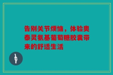 告别关节烦恼，体验奥泰灵氨基葡萄糖胶囊带来的舒适生活