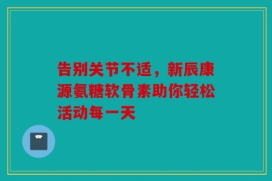 告别关节不适，新辰康源氨糖软骨素助你轻松活动每一天