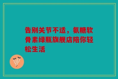 告别关节不适，氨糖软骨素绿瓶旗舰店陪你轻松生活