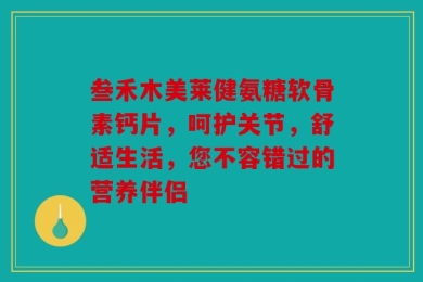 叁禾木美莱健氨糖软骨素钙片，呵护关节，舒适生活，您不容错过的营养伴侣