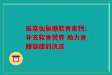 乐塞仙氨糖软骨素钙：补充软骨营养 助力骨骼健康的优选