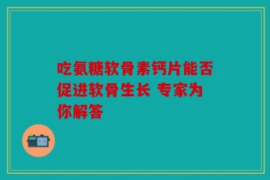 吃氨糖软骨素钙片能否促进软骨生长 专家为你解答