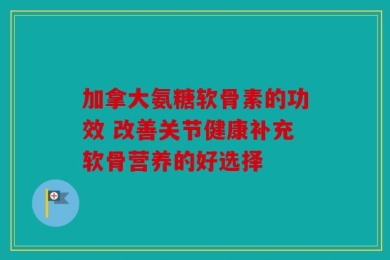 加拿大氨糖软骨素的功效 改善关节健康补充软骨营养的好选择