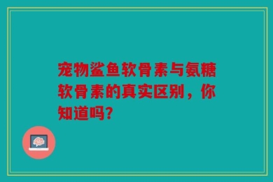 宠物鲨鱼软骨素与氨糖软骨素的真实区别，你知道吗？