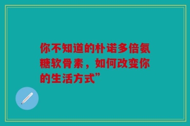 你不知道的朴诺多倍氨糖软骨素，如何改变你的生活方式”