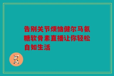 告别关节烦恼健尔马氨糖软骨素直播让你轻松自如生活