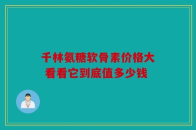千林氨糖软骨素价格大 看看它到底值多少钱