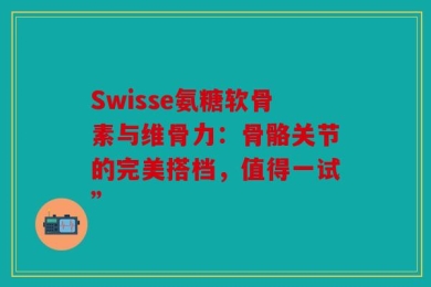 Swisse氨糖软骨素与维骨力：骨骼关节的完美搭档，值得一试”