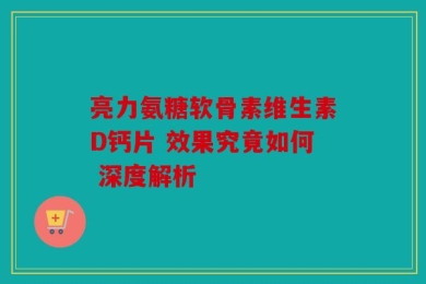 亮力氨糖软骨素维生素D钙片 效果究竟如何 深度解析