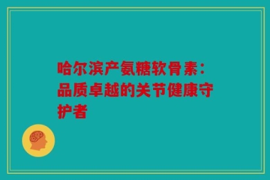 哈尔滨产氨糖软骨素：品质卓越的关节健康守护者