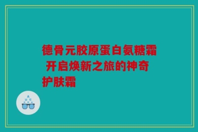 德骨元胶原蛋白氨糖霜 开启焕新之旅的神奇护肤霜