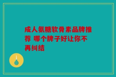 成人氨糖软骨素品牌推荐 哪个牌子好让你不再纠结