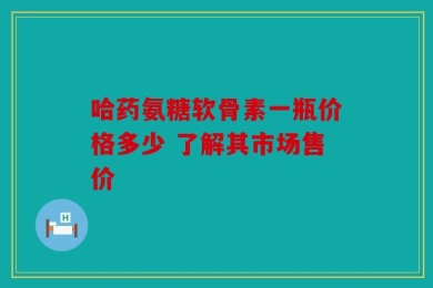 哈药氨糖软骨素一瓶价格多少 了解其市场售价