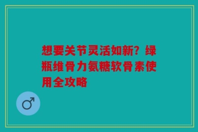 想要关节灵活如新？绿瓶维骨力氨糖软骨素使用全攻略