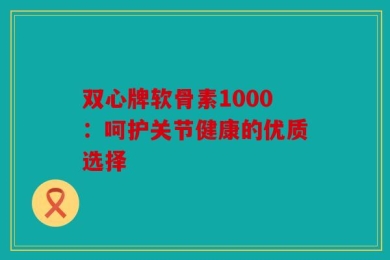 双心牌软骨素1000：呵护关节健康的优质选择