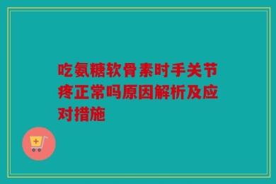 吃氨糖软骨素时手关节疼正常吗原因解析及应对措施