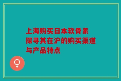 上海购买日本软骨素 探寻其在沪的购买渠道与产品特点