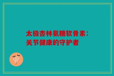 太极杏林氨糖软骨素：关节健康的守护者