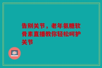 告别关节，老年氨糖软骨素直播教你轻松呵护关节