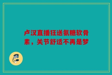 卢汉直播狂送氨糖软骨素，关节舒适不再是梦