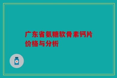 广东省氨糖软骨素钙片价格与分析