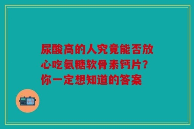 尿酸高的人究竟能否放心吃氨糖软骨素钙片？你一定想知道的答案