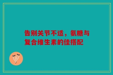 告别关节不适，氨糖与复合维生素的佳搭配