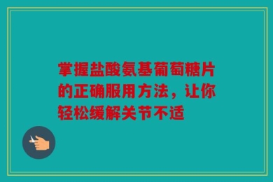 掌握盐酸氨基葡萄糖片的正确服用方法，让你轻松缓解关节不适