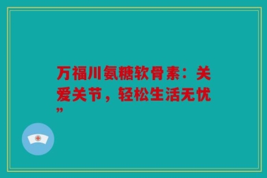万福川氨糖软骨素：关爱关节，轻松生活无忧”